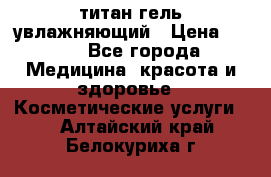 титан гель увлажняющий › Цена ­ 660 - Все города Медицина, красота и здоровье » Косметические услуги   . Алтайский край,Белокуриха г.